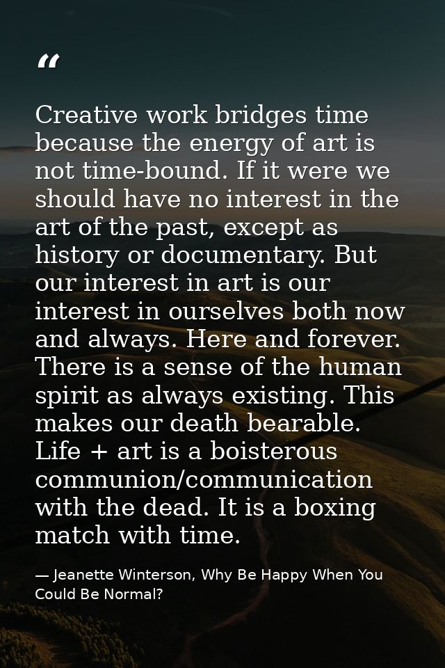 Creative work bridges time because the energy of art is not time-bound. If it were we should have no interest in the art — Jeanette Winterson, Why Be Happy When You Could Be Normal?