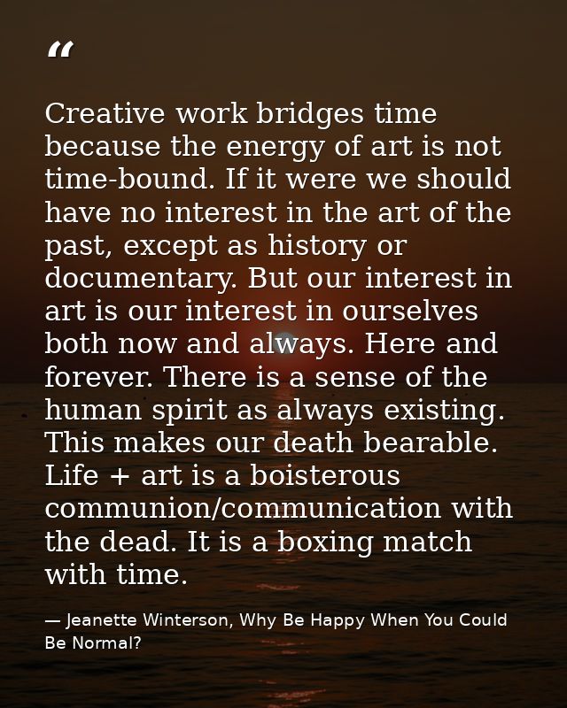 Creative work bridges time because the energy of art is not time-bound. If it were we should have no interest in the art — Jeanette Winterson, Why Be Happy When You Could Be Normal?