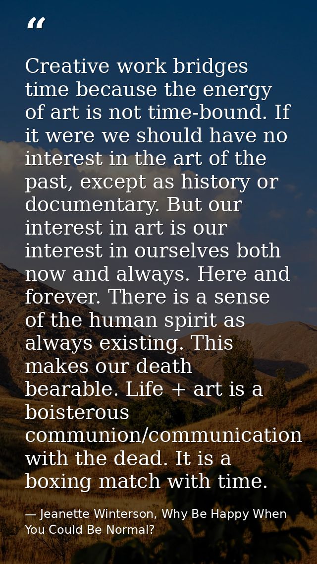 Creative work bridges time because the energy of art is not time-bound. If it were we should have no interest in the art — Jeanette Winterson, Why Be Happy When You Could Be Normal?