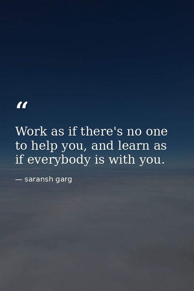 Work as if there's no one to help you, and learn as if everybody is with you. — saransh garg