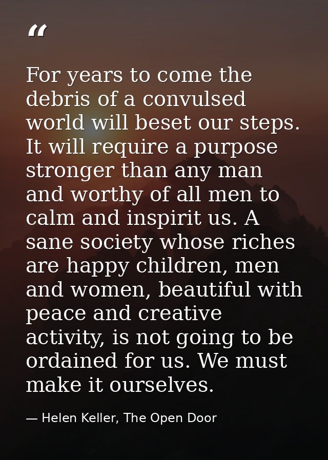 For years to come the debris of a convulsed world will beset our steps. It will require a purpose stronger than any man  — Helen Keller, The Open Door