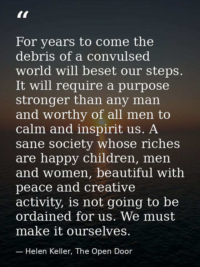 For years to come the debris of a convulsed world will beset our steps. It will require a purpose stronger than any man  — Helen Keller, The Open Door