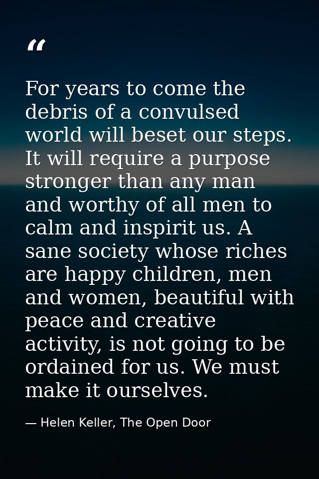 For years to come the debris of a convulsed world will beset our steps. It will require a purpose stronger than any man  — Helen Keller, The Open Door
