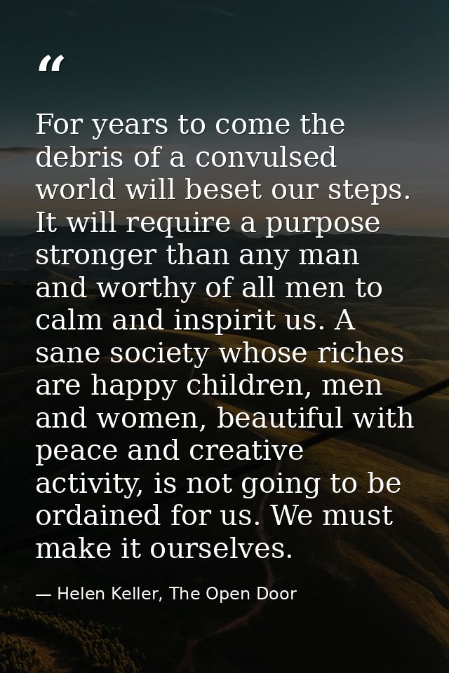 For years to come the debris of a convulsed world will beset our steps. It will require a purpose stronger than any man  — Helen Keller, The Open Door