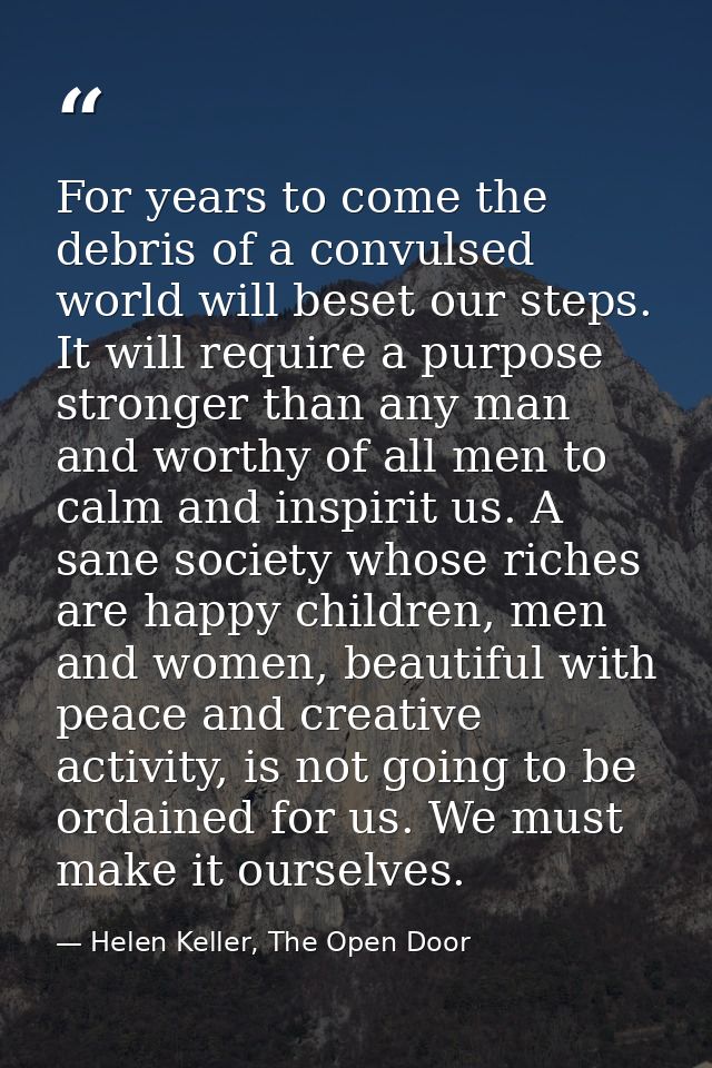 For years to come the debris of a convulsed world will beset our steps. It will require a purpose stronger than any man  — Helen Keller, The Open Door