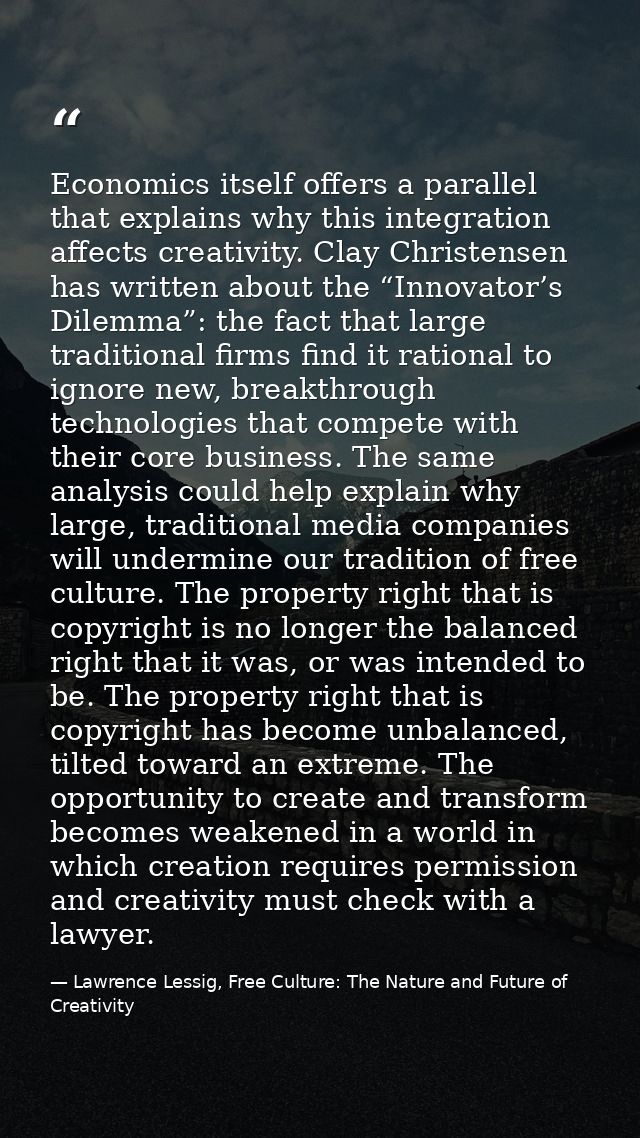 Economics itself offers a parallel that explains why this integration affects creativity. Clay Christensen has written a — Lawrence Lessig, Free Culture: The Nature and Future of Creativity