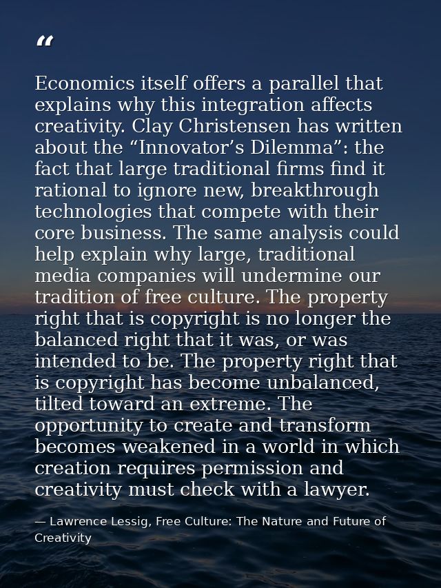 Economics itself offers a parallel that explains why this integration affects creativity. Clay Christensen has written a — Lawrence Lessig, Free Culture: The Nature and Future of Creativity