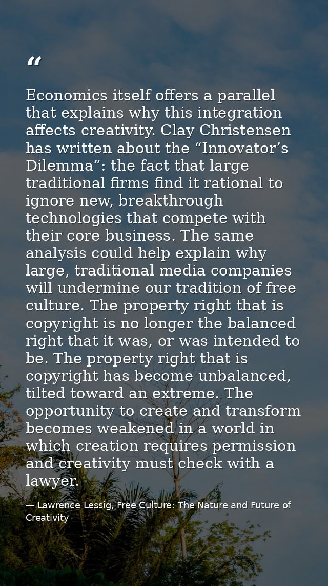 Economics itself offers a parallel that explains why this integration affects creativity. Clay Christensen has written a — Lawrence Lessig, Free Culture: The Nature and Future of Creativity