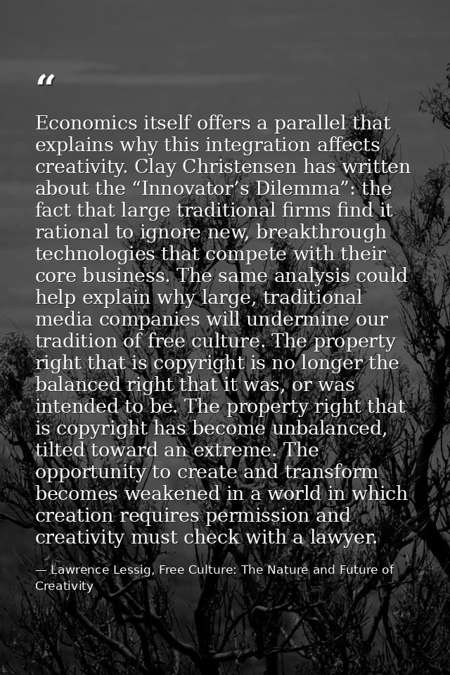 Economics itself offers a parallel that explains why this integration affects creativity. Clay Christensen has written a — Lawrence Lessig, Free Culture: The Nature and Future of Creativity