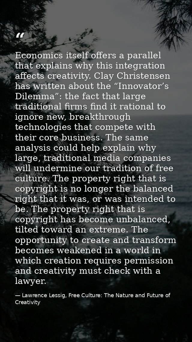 Economics itself offers a parallel that explains why this integration affects creativity. Clay Christensen has written a — Lawrence Lessig, Free Culture: The Nature and Future of Creativity
