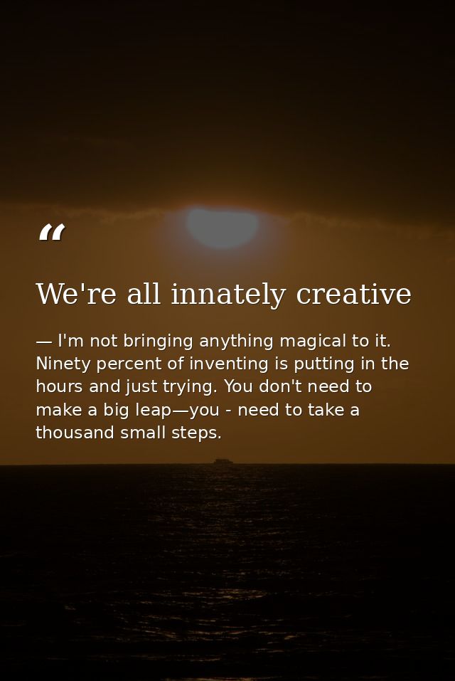 We're all innately creative — I'm not bringing anything magical to it. Ninety percent of inventing is putting in the hours and just trying. You don't need to make a big leap—you - need to take a thousand small steps.