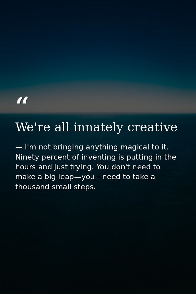 We're all innately creative — I'm not bringing anything magical to it. Ninety percent of inventing is putting in the hours and just trying. You don't need to make a big leap—you - need to take a thousand small steps.