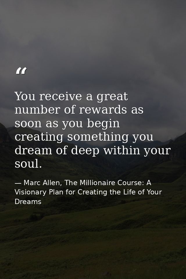 You receive a great number of rewards as soon as you begin creating something you dream of deep within your soul. — Marc Allen, The Millionaire Course: A Visionary Plan for Creating the Life of Your Dreams