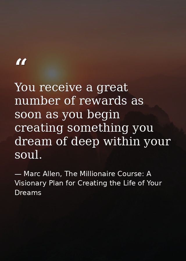 You receive a great number of rewards as soon as you begin creating something you dream of deep within your soul. — Marc Allen, The Millionaire Course: A Visionary Plan for Creating the Life of Your Dreams