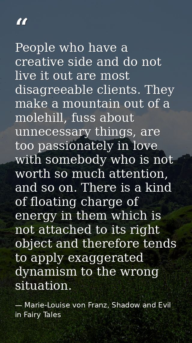 People who have a creative side and do not live it out are most disagreeable clients. They make a mountain out of a mole — Marie-Louise von Franz, Shadow and Evil in Fairy Tales