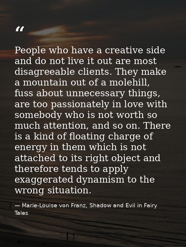 People who have a creative side and do not live it out are most disagreeable clients. They make a mountain out of a mole — Marie-Louise von Franz, Shadow and Evil in Fairy Tales