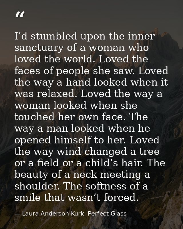 I’d stumbled upon the inner sanctuary of a woman who loved the world. Loved the faces of people she saw. Loved the way a — Laura Anderson Kurk, Perfect Glass