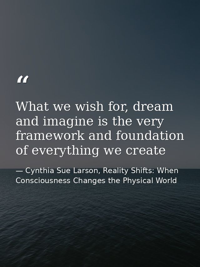 What we wish for, dream and imagine is the very framework and foundation of everything we create — Cynthia Sue Larson, Reality Shifts: When Consciousness Changes the Physical World