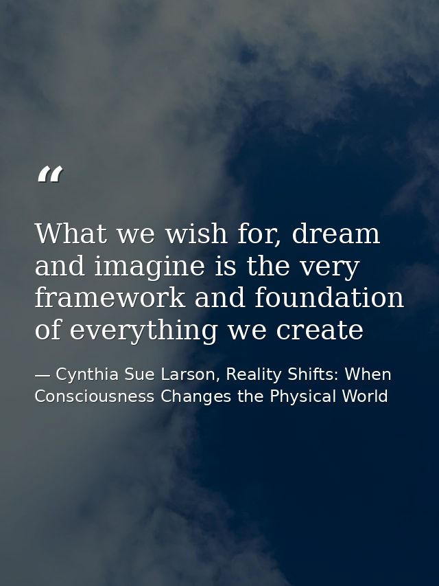 What we wish for, dream and imagine is the very framework and foundation of everything we create — Cynthia Sue Larson, Reality Shifts: When Consciousness Changes the Physical World