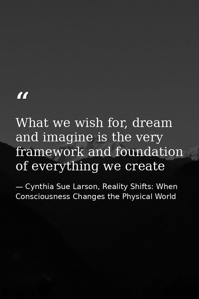 What we wish for, dream and imagine is the very framework and foundation of everything we create — Cynthia Sue Larson, Reality Shifts: When Consciousness Changes the Physical World