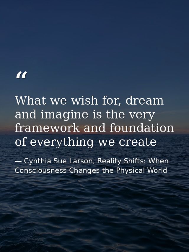 What we wish for, dream and imagine is the very framework and foundation of everything we create — Cynthia Sue Larson, Reality Shifts: When Consciousness Changes the Physical World