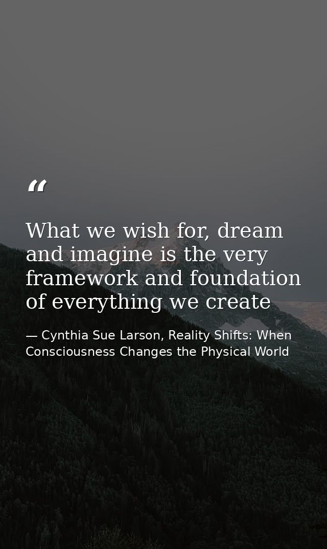 What we wish for, dream and imagine is the very framework and foundation of everything we create — Cynthia Sue Larson, Reality Shifts: When Consciousness Changes the Physical World