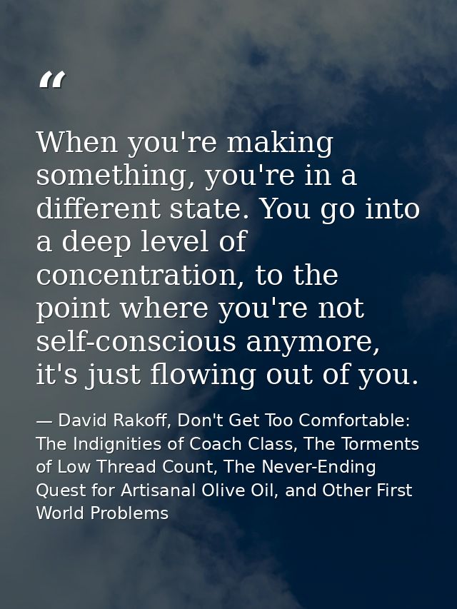 When you're making something, you're in a different state. You go into a deep level of concentration, to the point where — David Rakoff, Don't Get Too Comfortable: The Indignities of Coach Class, The Torments of Low Thread Count, The Never-Ending Quest for Artisanal Olive Oil, and Other First World Problems