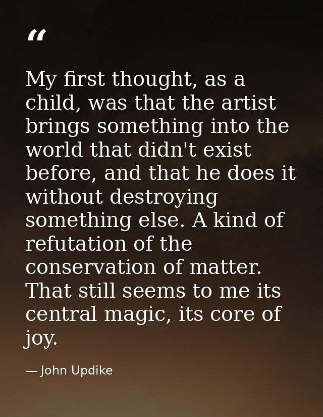 My first thought, as a child, was that the artist brings something into the world that didn't exist before, and that he  — John Updike