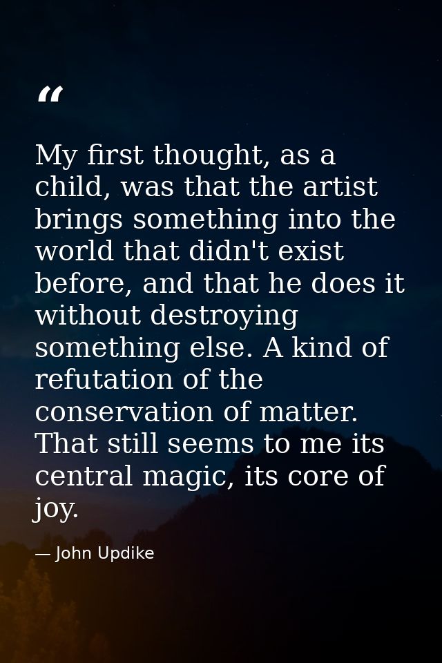 My first thought, as a child, was that the artist brings something into the world that didn't exist before, and that he  — John Updike