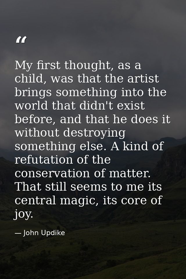My first thought, as a child, was that the artist brings something into the world that didn't exist before, and that he  — John Updike