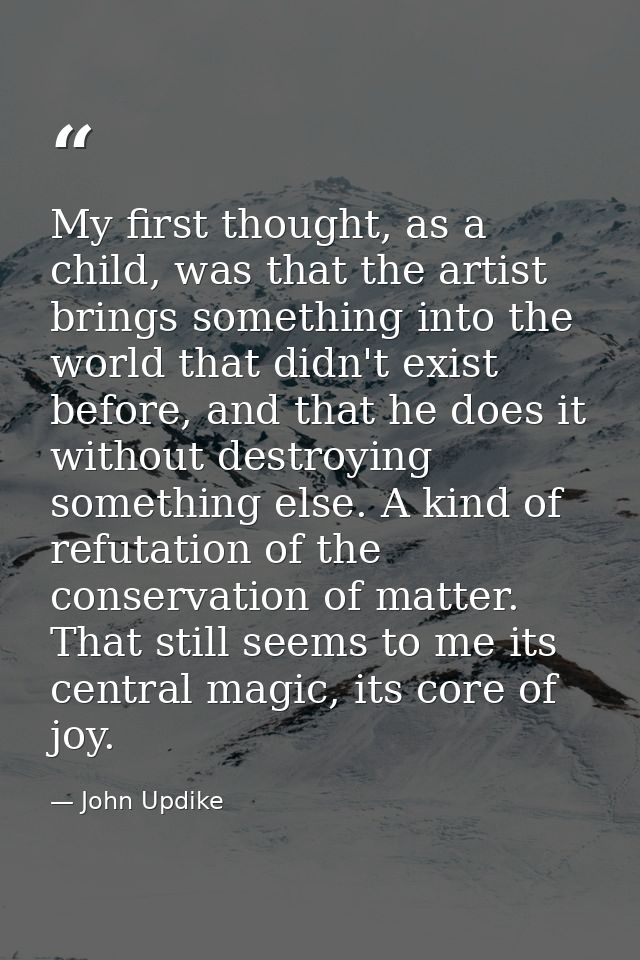 My first thought, as a child, was that the artist brings something into the world that didn't exist before, and that he  — John Updike