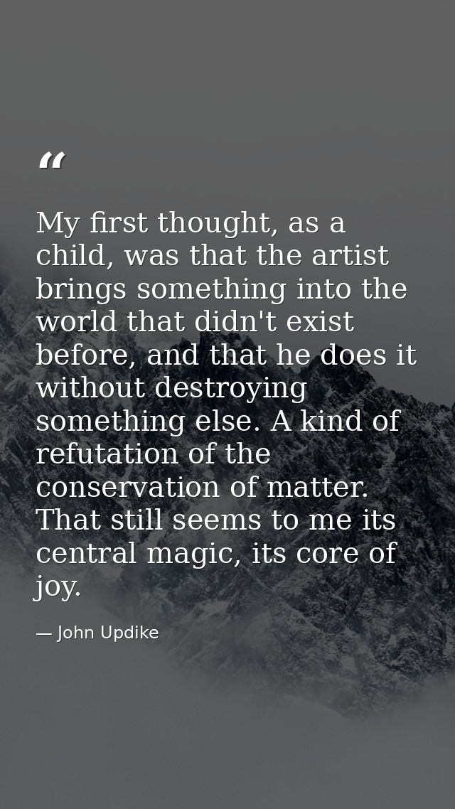 My first thought, as a child, was that the artist brings something into the world that didn't exist before, and that he  — John Updike
