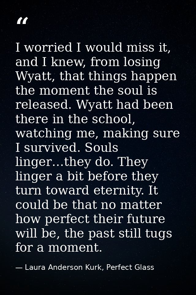 I worried I would miss it, and I knew, from losing Wyatt, that things happen the moment the soul is released. Wyatt had  — Laura Anderson Kurk, Perfect Glass