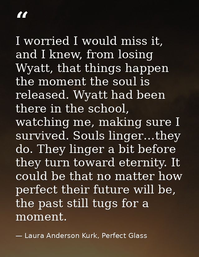I worried I would miss it, and I knew, from losing Wyatt, that things happen the moment the soul is released. Wyatt had  — Laura Anderson Kurk, Perfect Glass