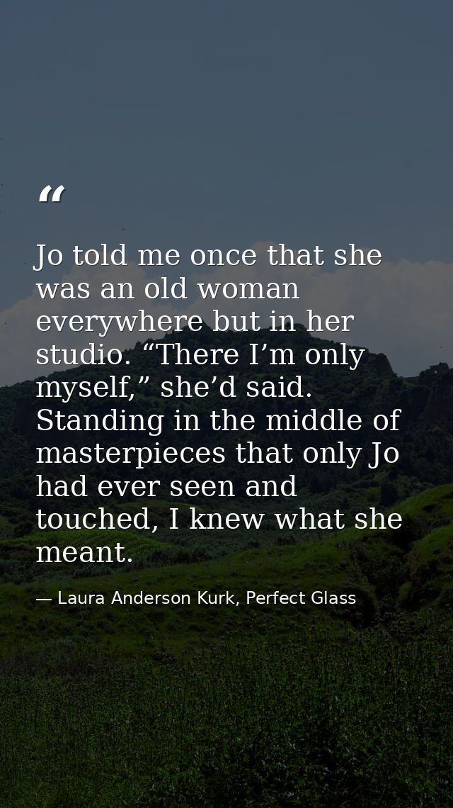 Jo told me once that she was an old woman everywhere but in her studio. “There I’m only myself,” she’d said. Standing in — Laura Anderson Kurk, Perfect Glass