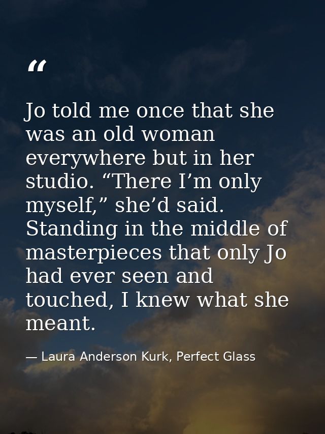 Jo told me once that she was an old woman everywhere but in her studio. “There I’m only myself,” she’d said. Standing in — Laura Anderson Kurk, Perfect Glass