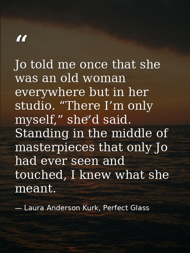 Jo told me once that she was an old woman everywhere but in her studio. “There I’m only myself,” she’d said. Standing in — Laura Anderson Kurk, Perfect Glass