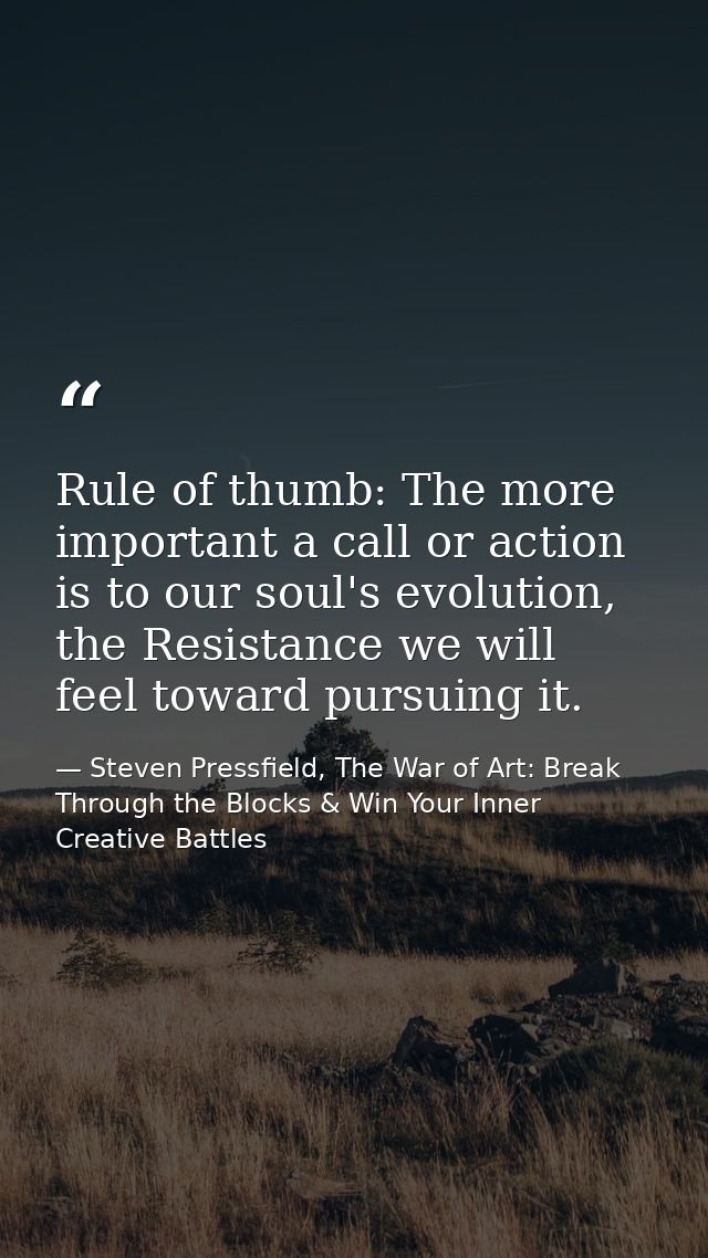 Rule of thumb: The more important a call or action is to our soul's evolution, the Resistance we will feel toward pursui — Steven Pressfield, The War of Art: Break Through the Blocks & Win Your Inner Creative Battles