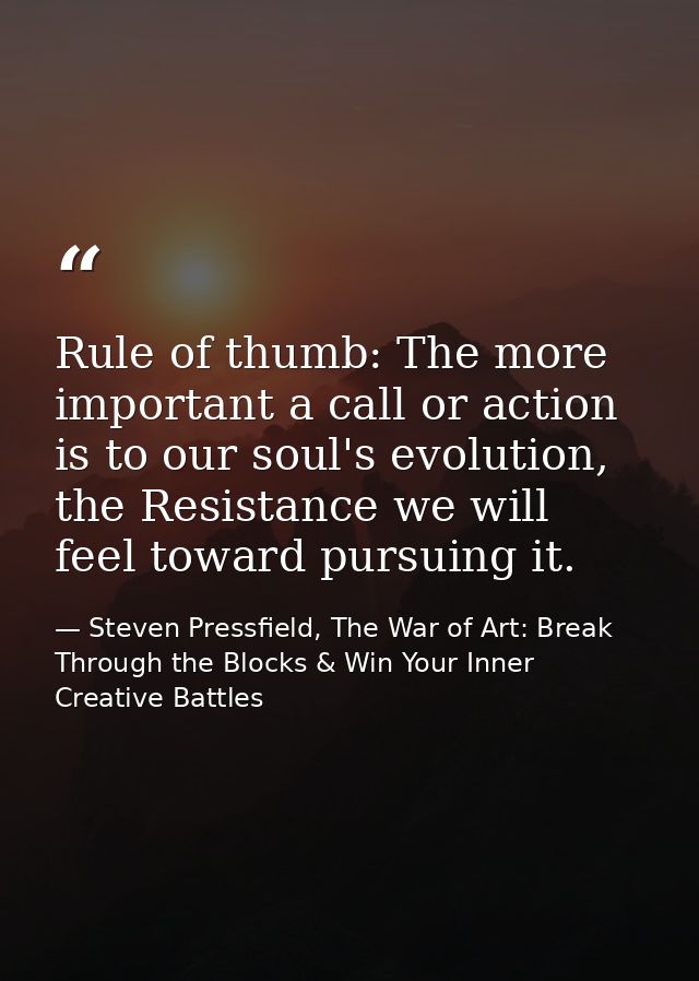 Rule of thumb: The more important a call or action is to our soul's evolution, the Resistance we will feel toward pursui — Steven Pressfield, The War of Art: Break Through the Blocks & Win Your Inner Creative Battles