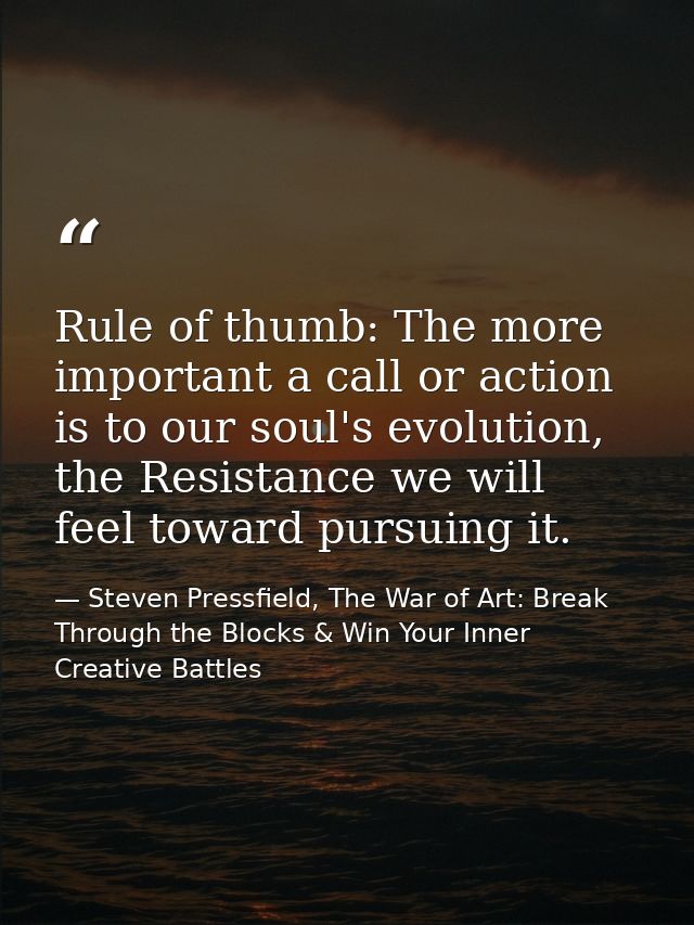 Rule of thumb: The more important a call or action is to our soul's evolution, the Resistance we will feel toward pursui — Steven Pressfield, The War of Art: Break Through the Blocks & Win Your Inner Creative Battles