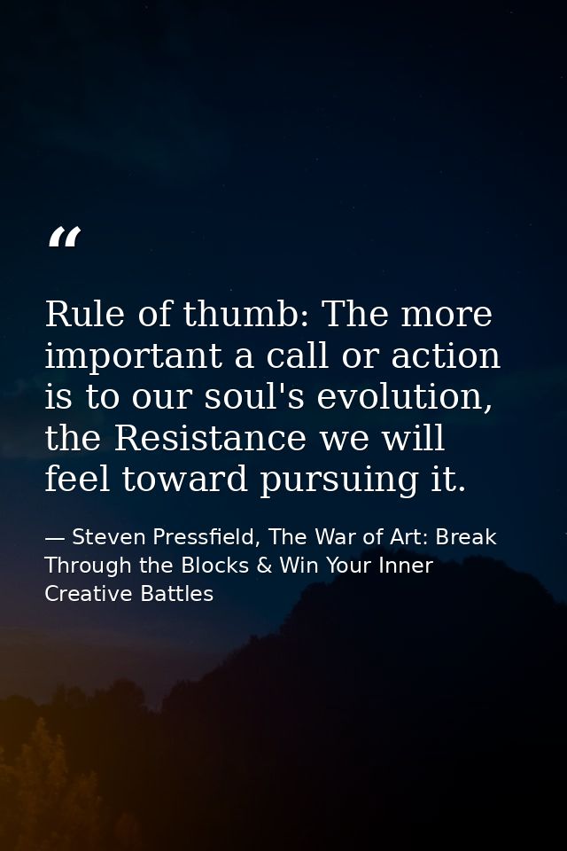 Rule of thumb: The more important a call or action is to our soul's evolution, the Resistance we will feel toward pursui — Steven Pressfield, The War of Art: Break Through the Blocks & Win Your Inner Creative Battles