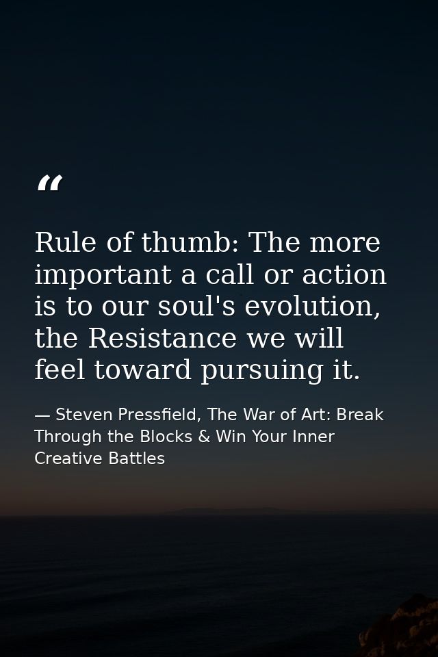 Rule of thumb: The more important a call or action is to our soul's evolution, the Resistance we will feel toward pursui — Steven Pressfield, The War of Art: Break Through the Blocks & Win Your Inner Creative Battles