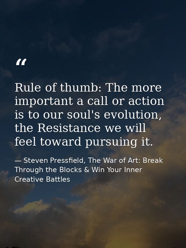 Rule of thumb: The more important a call or action is to our soul's evolution, the Resistance we will feel toward pursui — Steven Pressfield, The War of Art: Break Through the Blocks & Win Your Inner Creative Battles