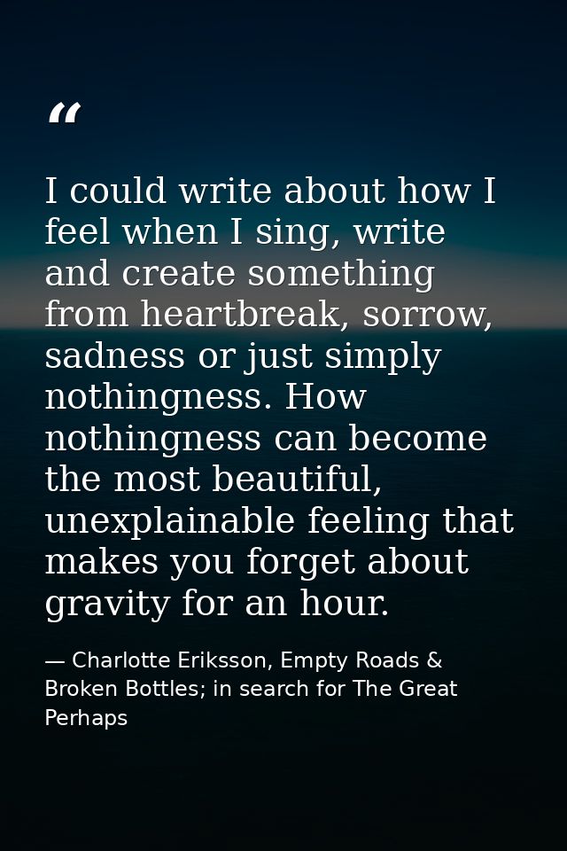 I could write about how I feel when I sing, write and create something from heartbreak, sorrow, sadness or just simply n — Charlotte Eriksson, Empty Roads & Broken Bottles; in search for The Great Perhaps