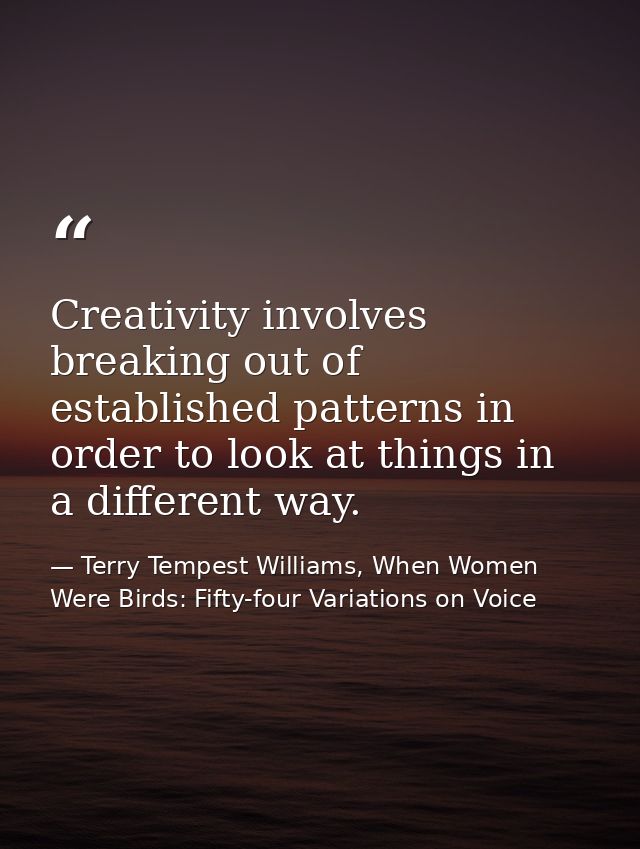 Creativity involves breaking out of established patterns in order to look at things in a different way. — Terry Tempest Williams, When Women Were Birds: Fifty-four Variations on Voice