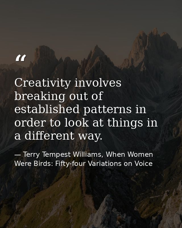 Creativity involves breaking out of established patterns in order to look at things in a different way. — Terry Tempest Williams, When Women Were Birds: Fifty-four Variations on Voice