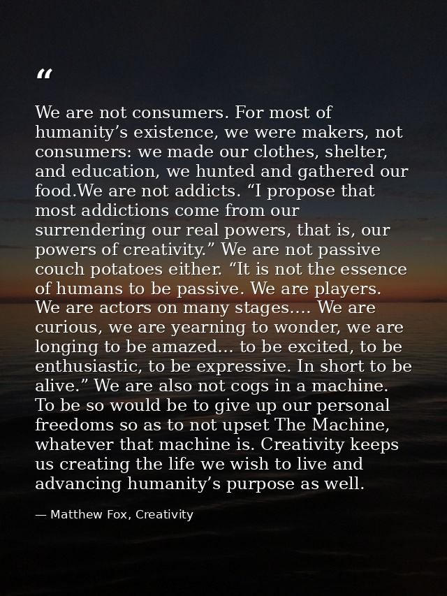 We are not consumers. For most of humanity’s existence, we were makers, not consumers: we made our clothes, shelter, and — Matthew Fox, Creativity