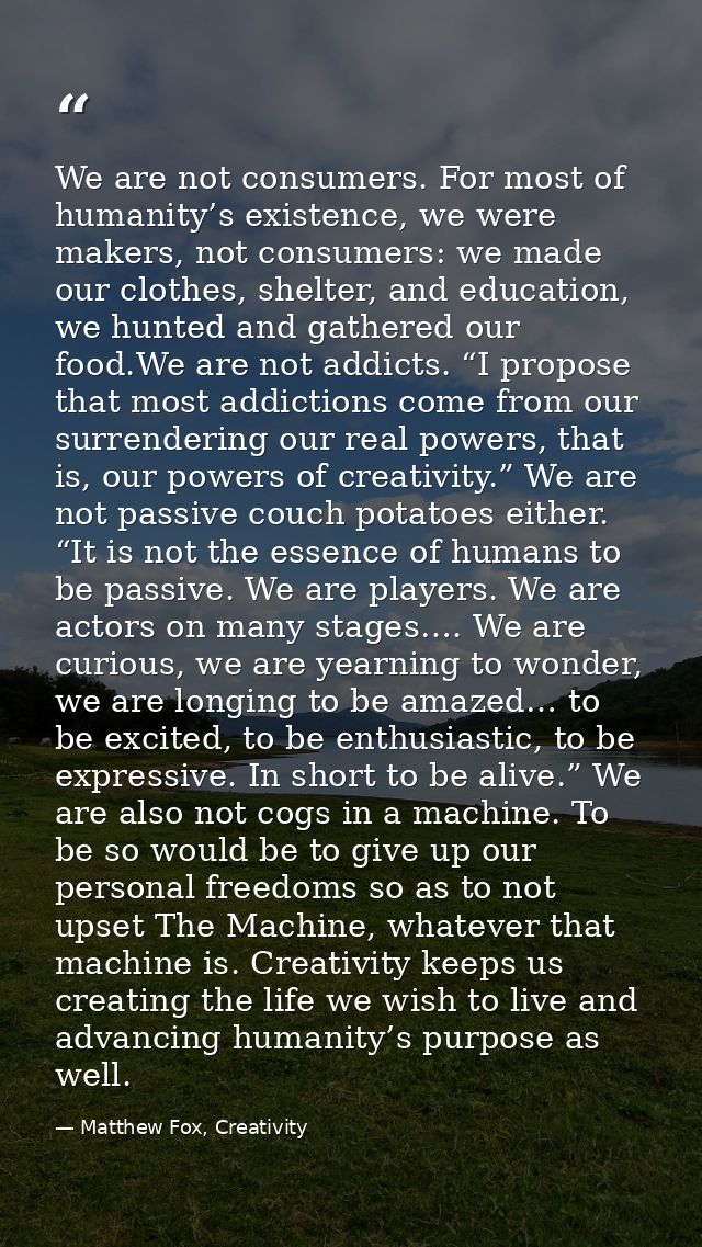 We are not consumers. For most of humanity’s existence, we were makers, not consumers: we made our clothes, shelter, and — Matthew Fox, Creativity