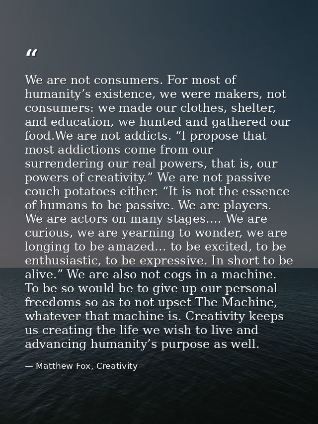 We are not consumers. For most of humanity’s existence, we were makers, not consumers: we made our clothes, shelter, and — Matthew Fox, Creativity