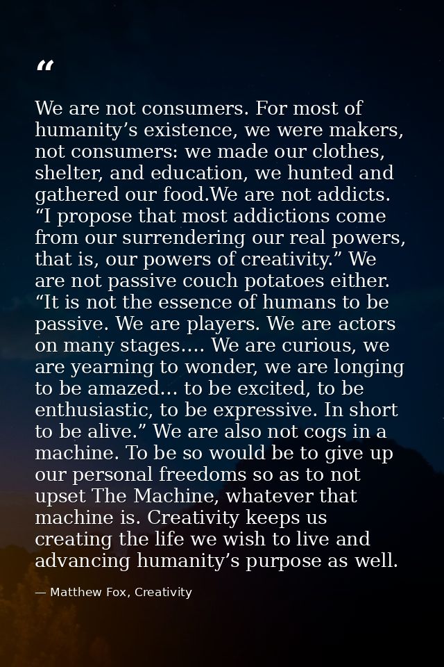 We are not consumers. For most of humanity’s existence, we were makers, not consumers: we made our clothes, shelter, and — Matthew Fox, Creativity